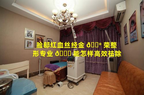 脸部红血丝经金 💮 荣整形专业 🐈 能怎样高效祛除